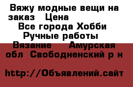 Вяжу модные вещи на заказ › Цена ­ 3000-10000 - Все города Хобби. Ручные работы » Вязание   . Амурская обл.,Свободненский р-н